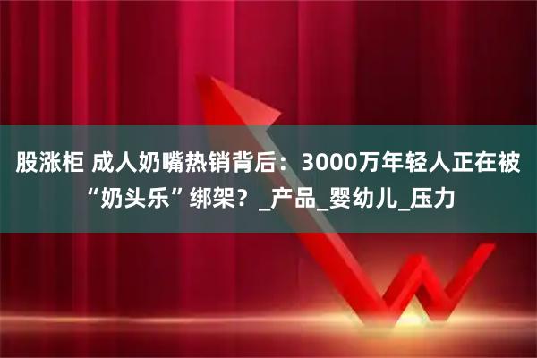 股涨柜 成人奶嘴热销背后：3000万年轻人正在被“奶头乐”绑架？_产品_婴幼儿_压力