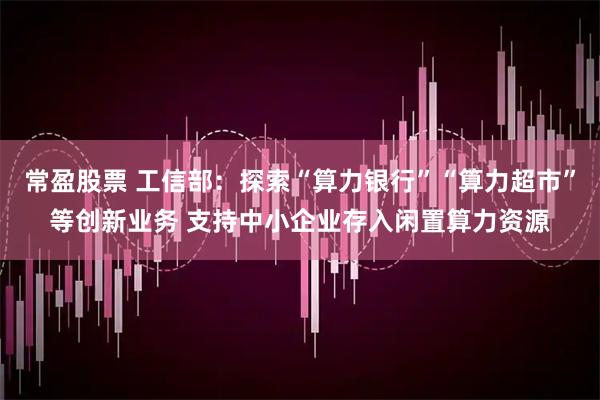 常盈股票 工信部：探索“算力银行”“算力超市”等创新业务 支持中小企业存入闲置算力资源
