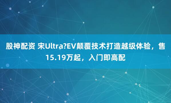 股神配资 宋Ultra?EV颠覆技术打造越级体验，售15.19万起，入门即高配