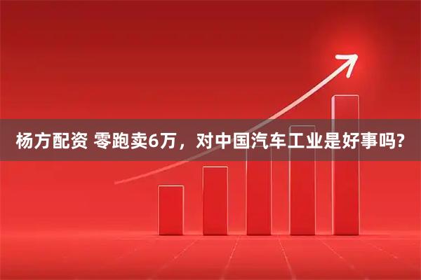 杨方配资 零跑卖6万，对中国汽车工业是好事吗?