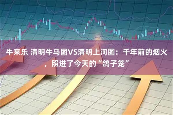 牛来乐 清明牛马图VS清明上河图：千年前的烟火，照进了今天的“鸽子笼”